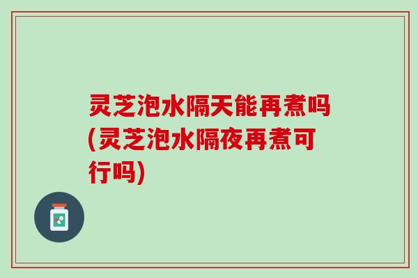 灵芝泡水隔天能再煮吗(灵芝泡水隔夜再煮可行吗)