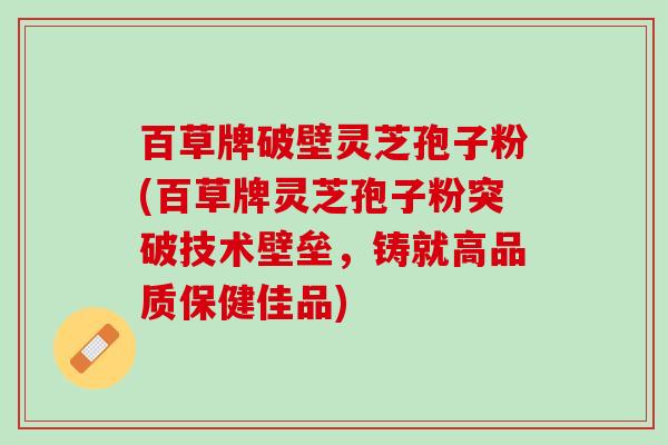 百草牌破壁灵芝孢子粉(百草牌灵芝孢子粉突破技术壁垒，铸就高品质保健佳品)