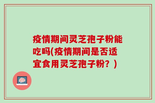 疫情期间灵芝孢子粉能吃吗(疫情期间是否适宜食用灵芝孢子粉？)