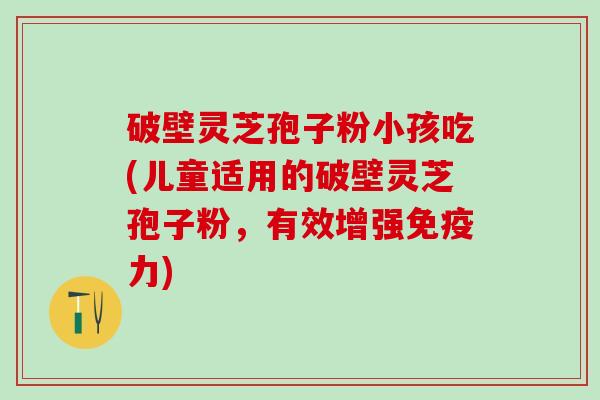 破壁灵芝孢子粉小孩吃(儿童适用的破壁灵芝孢子粉，有效增强免疫力)