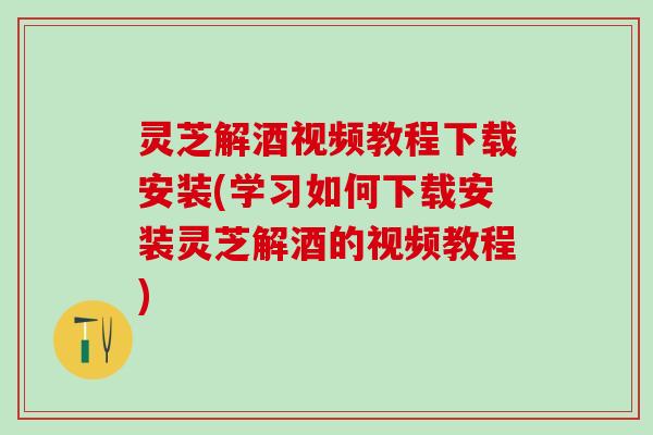 灵芝解酒视频教程下载安装(学习如何下载安装灵芝解酒的视频教程)