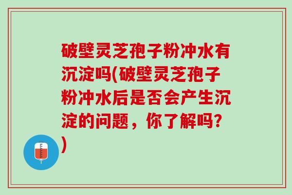 破壁灵芝孢子粉冲水有沉淀吗(破壁灵芝孢子粉冲水后是否会产生沉淀的问题，你了解吗？)