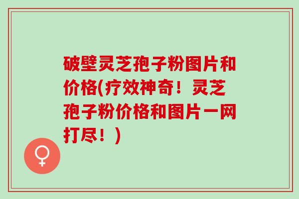 破壁灵芝孢子粉图片和价格(疗效神奇！灵芝孢子粉价格和图片一网打尽！)