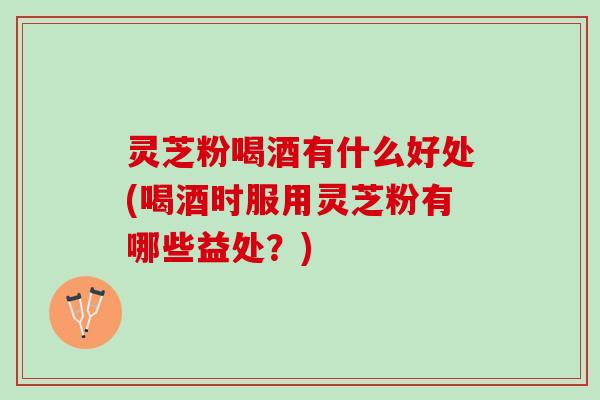 灵芝粉喝酒有什么好处(喝酒时服用灵芝粉有哪些益处?) 灵芝粉喝酒有什么好处(喝酒时服用灵芝粉有哪些益处?)