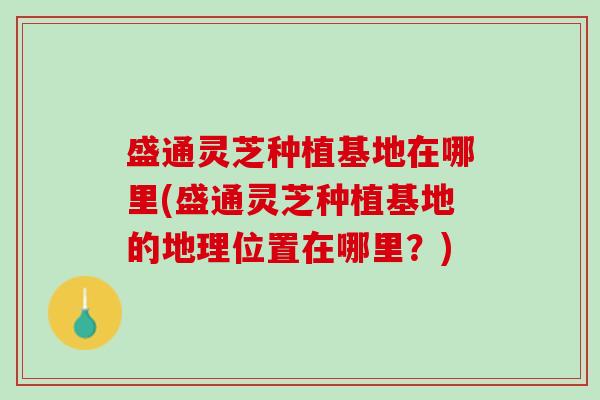 盛通灵芝种植基地在哪里(盛通灵芝种植基地的地理位置在哪里？)