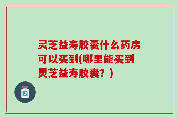 灵芝益寿胶囊什么药房可以买到(哪里能买到灵芝益寿胶囊？)