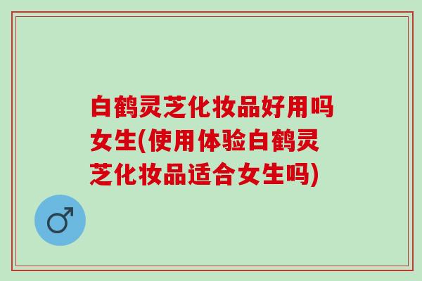 白鹤灵芝化妆品好用吗女生(使用体验白鹤灵芝化妆品适合女生吗) 白鹤灵芝化妆品好用吗女生(使用体验白鹤灵芝化妆品适合女生吗)