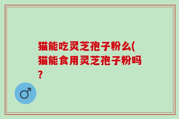 猫能吃灵芝孢子粉么(猫能食用灵芝孢子粉吗？