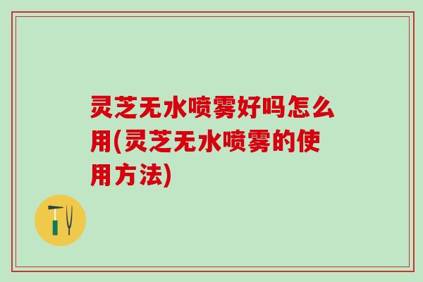 灵芝无水喷雾好吗怎么用(灵芝无水喷雾的使用方法)