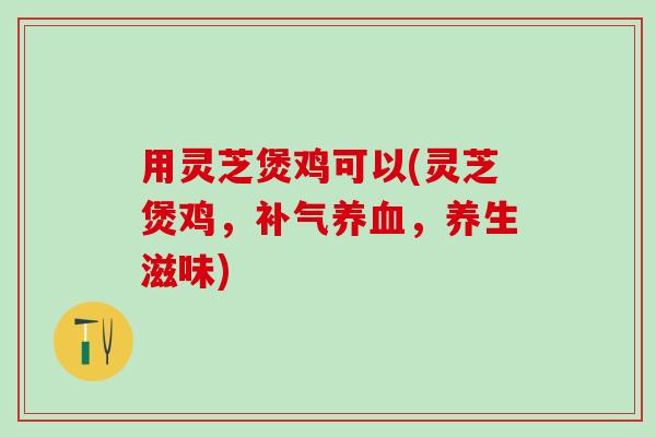 用灵芝煲鸡可以(灵芝煲鸡,,养生滋味) 用灵芝煲鸡可以(灵芝煲鸡,,养生滋味)
