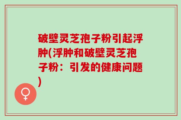破壁灵芝孢子粉引起浮肿(浮肿和破壁灵芝孢子粉：引发的健康问题)