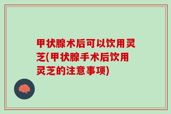 术后可以饮用灵芝(手术后饮用灵芝的注意事项) 术后可以饮用灵芝(手术后饮用灵芝的注意事项)