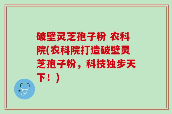 破壁灵芝孢子粉 农科院(农科院打造破壁灵芝孢子粉，科技独步天下！)