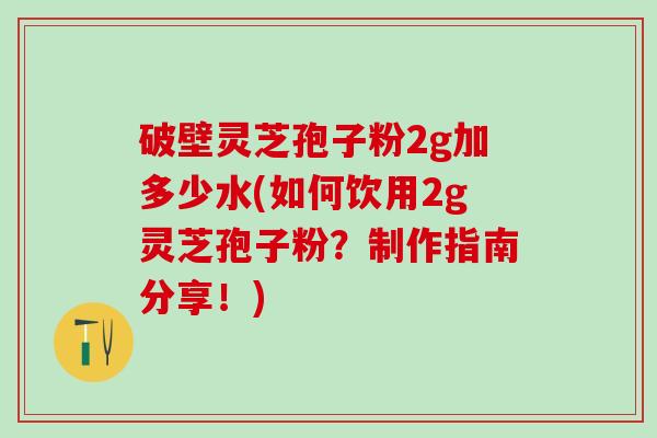 破壁灵芝孢子粉2g加多少水(如何饮用2g灵芝孢子粉？制作指南分享！)