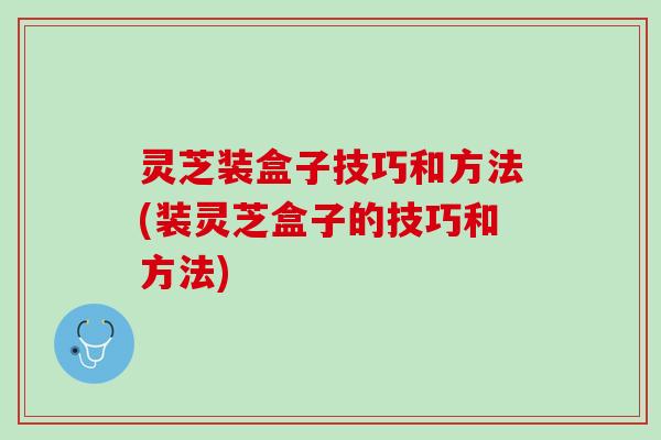 灵芝装盒子技巧和方法(装灵芝盒子的技巧和方法)
