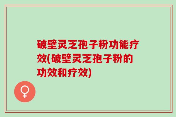 破壁灵芝孢子粉功能疗效(破壁灵芝孢子粉的功效和疗效)