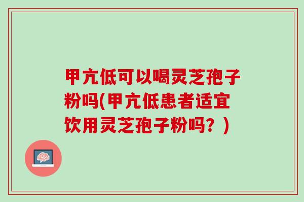 甲亢低可以喝灵芝孢子粉吗(甲亢低患者适宜饮用灵芝孢子粉吗？)