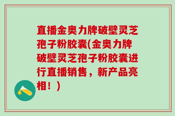 直播金奥力牌破壁灵芝孢子粉胶囊(金奥力牌破壁灵芝孢子粉胶囊进行直播销售，新产品亮相！)