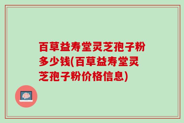 百草益寿堂灵芝孢子粉多少钱(百草益寿堂灵芝孢子粉价格信息)