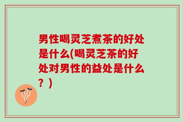 男性喝灵芝煮茶的好处是什么(喝灵芝茶的好处对男性的益处是什么?) 男性喝灵芝煮茶的好处是什么(喝灵芝茶的好处对男性的益处是什么?)