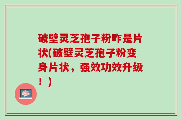 破壁灵芝孢子粉咋是片状(破壁灵芝孢子粉变身片状，强效功效升级！)