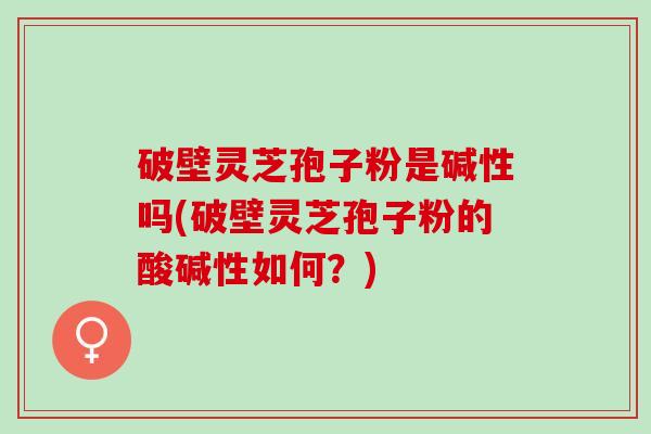 破壁灵芝孢子粉是碱性吗(破壁灵芝孢子粉的酸碱性如何？)