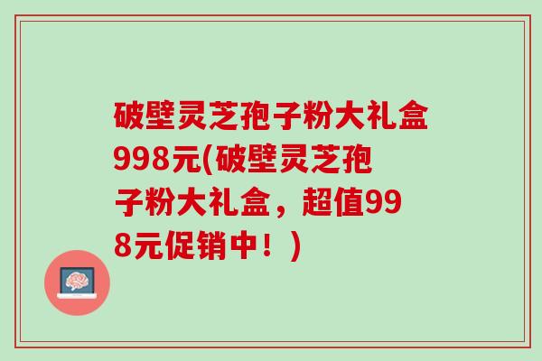 破壁灵芝孢子粉大礼盒998元(破壁灵芝孢子粉大礼盒，超值998元促销中！)