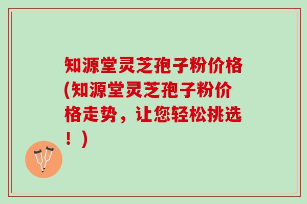 知源堂灵芝孢子粉价格(知源堂灵芝孢子粉价格走势，让您轻松挑选！)
