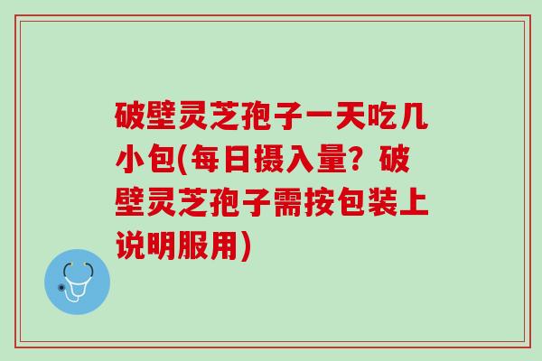 破壁灵芝孢子一天吃几小包(每日摄入量？破壁灵芝孢子需按包装上说明服用)