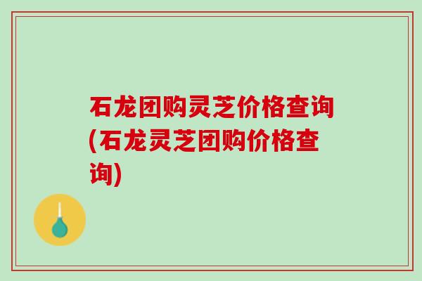 石龙团购灵芝价格查询(石龙灵芝团购价格查询)