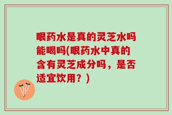 眼药水是真的灵芝水吗能喝吗(眼药水中真的含有灵芝成分吗，是否适宜饮用？)