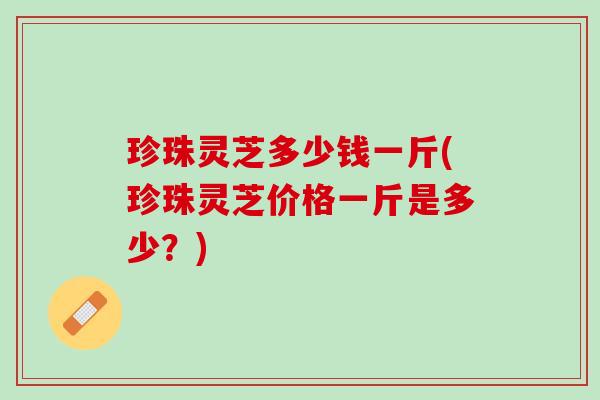 珍珠灵芝多少钱一斤(珍珠灵芝价格一斤是多少?) 珍珠灵芝多少钱一斤(珍珠灵芝价格一斤是多少?)