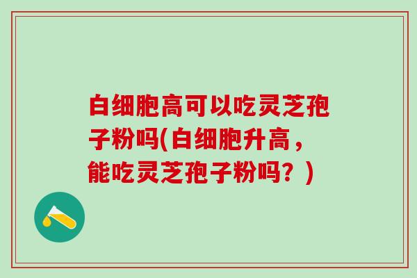白细胞高可以吃灵芝孢子粉吗(白细胞升高，能吃灵芝孢子粉吗？)