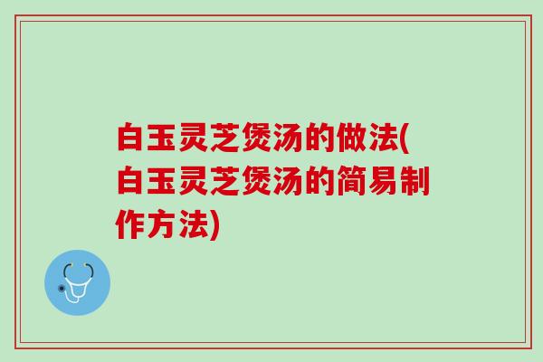 白玉灵芝煲汤的做法(白玉灵芝煲汤的简易制作方法)