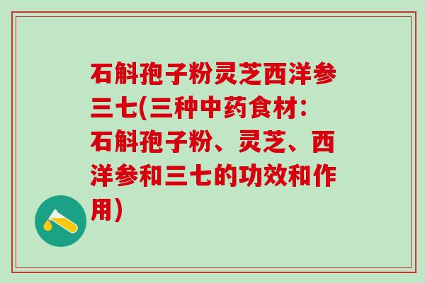 石斛孢子粉灵芝西洋参三七(三种中药食材：石斛孢子粉、灵芝、西洋参和三七的功效和作用)