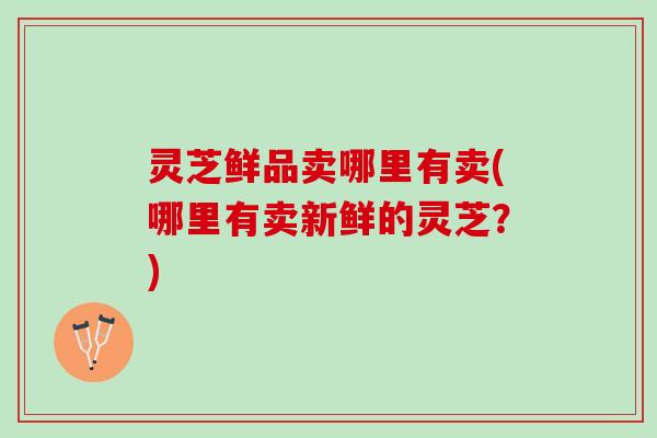 灵芝鲜品卖哪里有卖(哪里有卖新鲜的灵芝？)