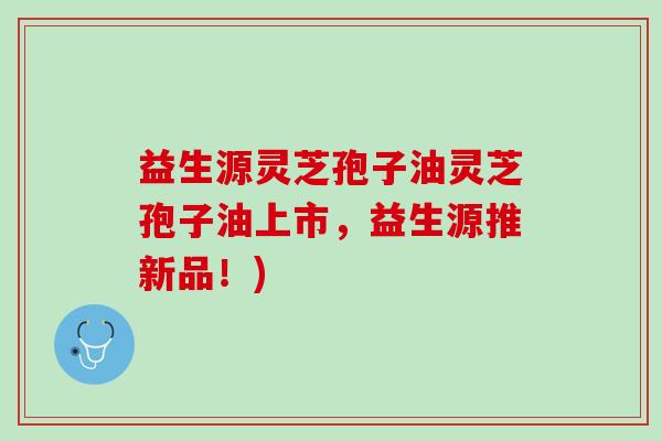 益生源灵芝孢子油灵芝孢子油上市，益生源推新品！)