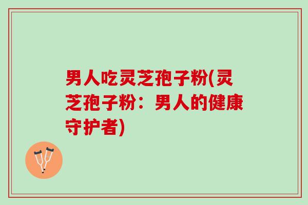 男人吃灵芝孢子粉(灵芝孢子粉：男人的健康守护者)