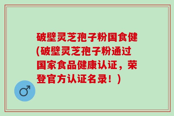 破壁灵芝孢子粉国食健(破壁灵芝孢子粉通过国家食品健康认证,荣登官方认证名录!) 破壁灵芝孢子粉国食健(破壁灵芝孢子粉通过国家食品健康认证,荣登官方认证名录!)