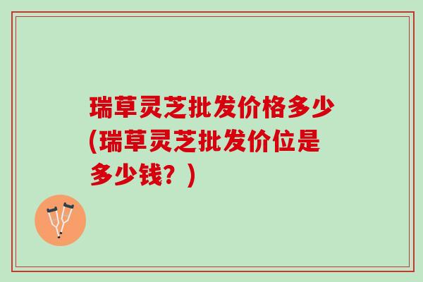 瑞草灵芝批发价格多少(瑞草灵芝批发价位是多少钱？)