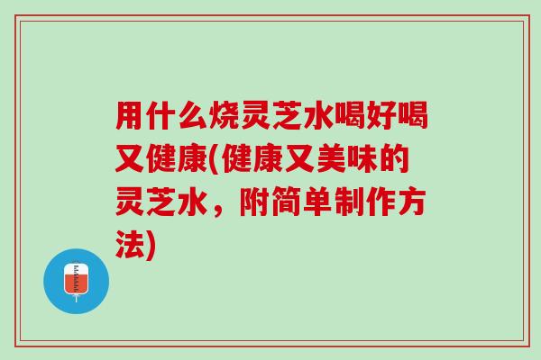 用什么烧灵芝水喝好喝又健康(健康又美味的灵芝水，附简单制作方法)