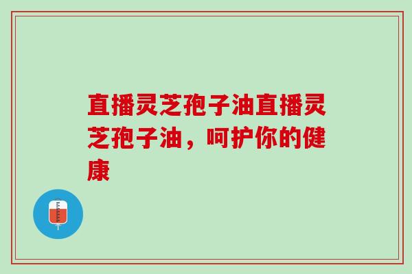 直播灵芝孢子油直播灵芝孢子油，呵护你的健康