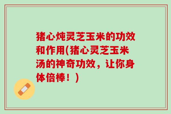 猪心炖灵芝玉米的功效和作用(猪心灵芝玉米汤的神奇功效，让你身体倍棒！)