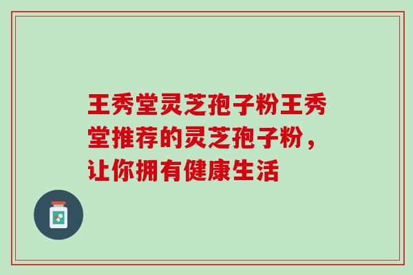王秀堂灵芝孢子粉王秀堂推荐的灵芝孢子粉，让你拥有健康生活