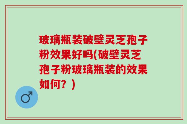 玻璃瓶装破壁灵芝孢子粉效果好吗(破壁灵芝孢子粉玻璃瓶装的效果如何？)