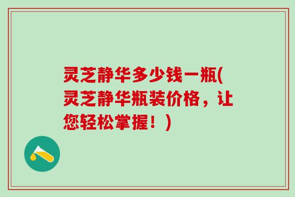 灵芝静华多少钱一瓶(灵芝静华瓶装价格，让您轻松掌握！)