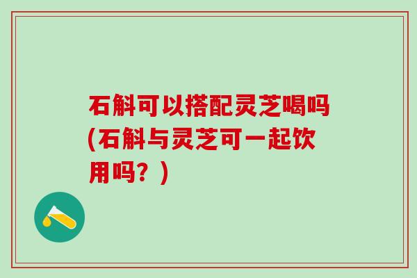 石斛可以搭配灵芝喝吗(石斛与灵芝可一起饮用吗？)