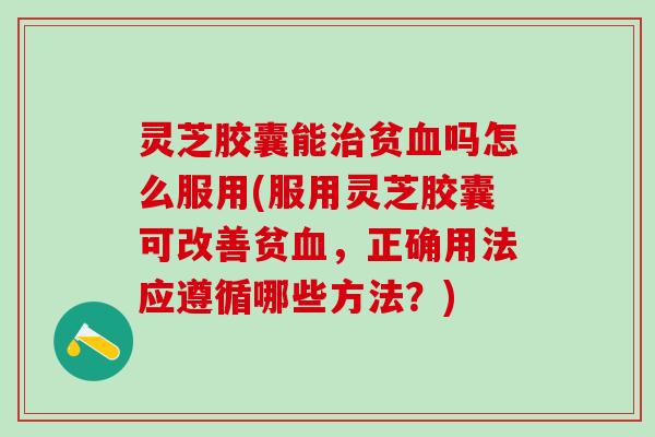 灵芝胶囊能治贫血吗怎么服用(服用灵芝胶囊可改善贫血，正确用法应遵循哪些方法？)