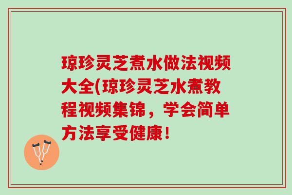 琼珍灵芝煮水做法视频大全(琼珍灵芝水煮教程视频集锦，学会简单方法享受健康！