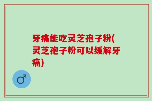 牙痛能吃灵芝孢子粉(灵芝孢子粉可以缓解牙痛)